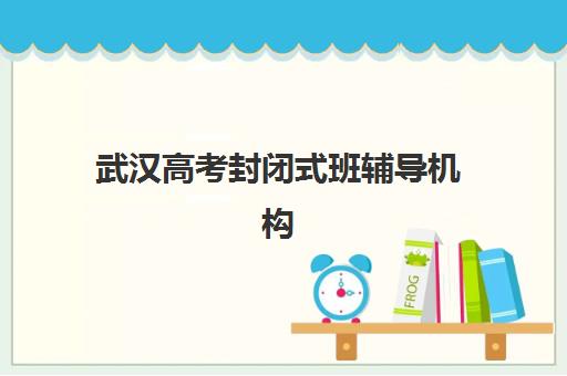 武汉高考封闭式班辅导机构排名一览表最新如何查询？2023年权威榜单解析、择校标准与成功案例全攻略
