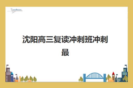 沈阳高三复读冲刺班冲刺最容易的大学有哪些如何选择最科学？2025年最新榜单、择校指南与成功案例全解析