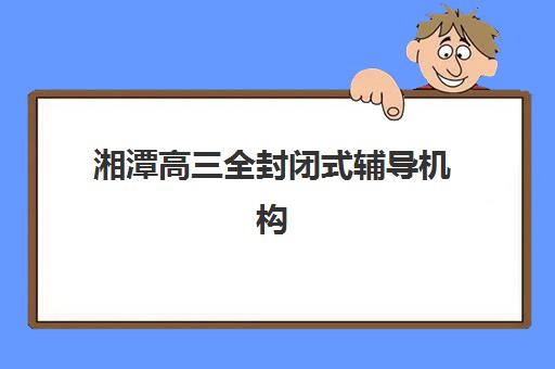 湘潭高三全封闭式辅导机构时间2025具体时间如何查询？最新开学安排、课程特色与科学择校全指南