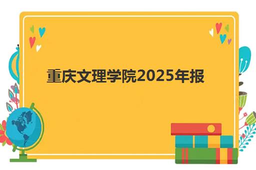 重庆文理学院2025年报名人数多少？全面解析招生数据与录取全攻略