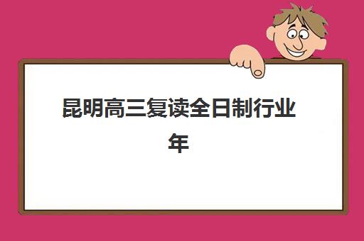 昆明高三复读全日制行业年度头部机构公示如何查询？2025年最新前十排名、各校特色解析与科学择校全指南