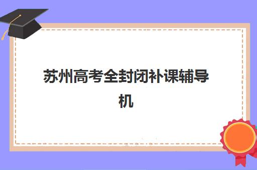 苏州高考全封闭补课辅导机构最新排行榜如何查询？2025年权威榜单、择校指南与成功案例解析