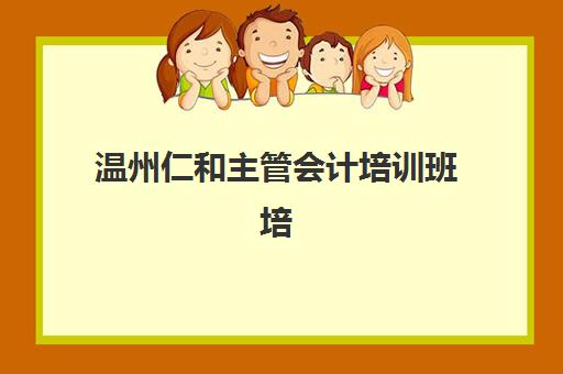 温州仁和主管会计培训班培训机构哪个更好一点？2025年课程深度评测、师资实力与学员真实反馈