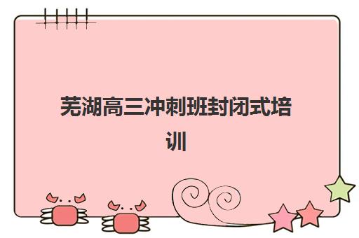芜湖高三冲刺班封闭式培训2025报名时间表如何安排？最新时间节点、报名流程与备考规划全指南