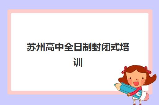 苏州高中全日制封闭式培训机构如何选择？2025年最新实力排名与择校全攻略