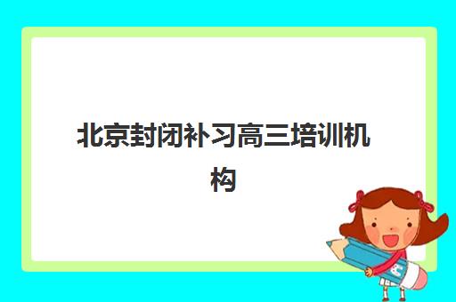 北京封闭补习高三培训机构哪个比较好一点？2023年最新权威排名、各机构特色对比与科学择校全指南