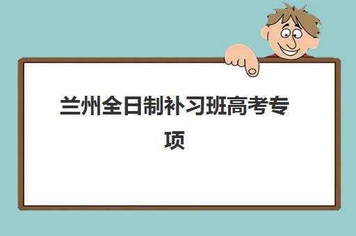 兰州全日制补习班高考专项机构竞争力排行如何参考？2025年顶尖机构实力对比、择校指南与避坑全攻略