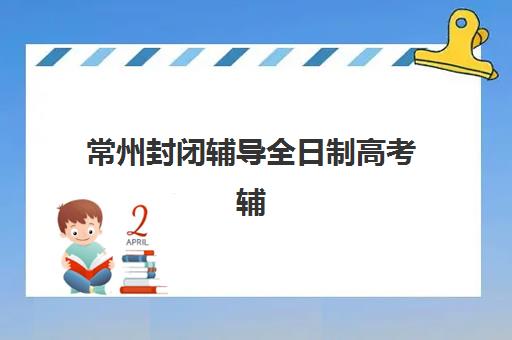 常州封闭辅导全日制高考辅导学校有哪些学校？2023年最新名单、择校指南与备考全攻略