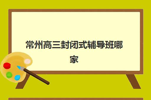 常州高三封闭式辅导班哪家强？2025年五大机构特色解析与择校指南