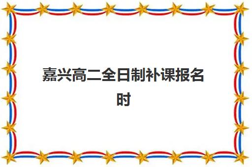 嘉兴高二全日制补课报名时间2025年如何规划？最新时间表、机构选择与报名全攻略