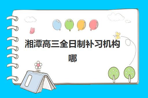 湘潭高三全日制补习机构哪家强?2025年五大名校特色解析与择校指南 湘潭高三全日制补习机构哪家强?2025年五大名校特色解析与择校指南