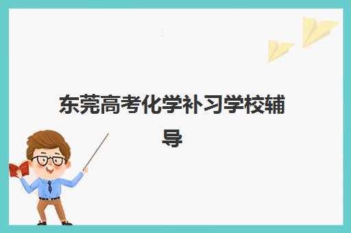 东莞高考化学补习学校辅导机构哪家强一点？2025年最新排名、课程特色与择校指南全解析