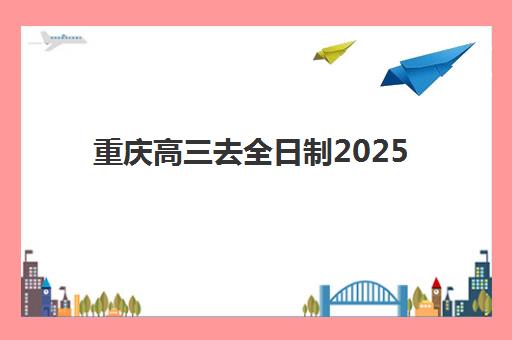 重庆高三去全日制2025年时间是多少？最新开学日程、课程安排与择校全攻略