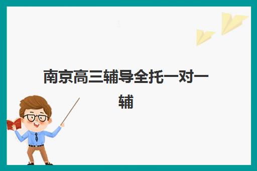 南京高三辅导全托一对一辅导机构哪家强一点啊？2025年最新权威排名解析与择校全指南