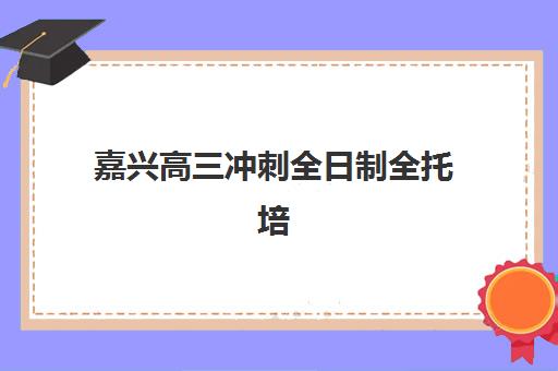 嘉兴高三冲刺全日制全托培训学校排名前十如何选择？2025年最新榜单、各机构特色与择校指南