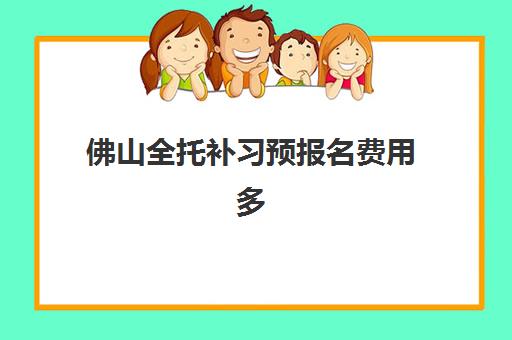 佛山全托补习预报名费用多少钱啊？2025年各机构收费明细、优惠活动与性价比选择全指南