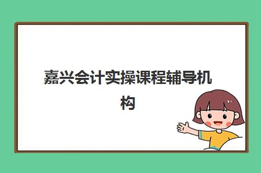 嘉兴会计实操课程辅导机构哪家强些？2025年最新排名、选择指南与真实评价全解析