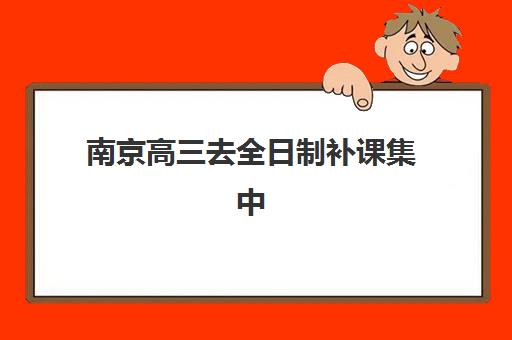 南京高三去全日制补课集中训练营有哪些学校？2025年最新十大机构排名、封闭式管理特色与择校指南全解析