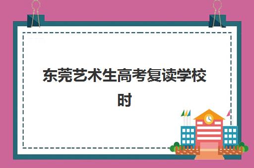 东莞艺术生高考复读学校时间2025具体时间如何安排？最新招生日程、备考规划与择校指南全解析