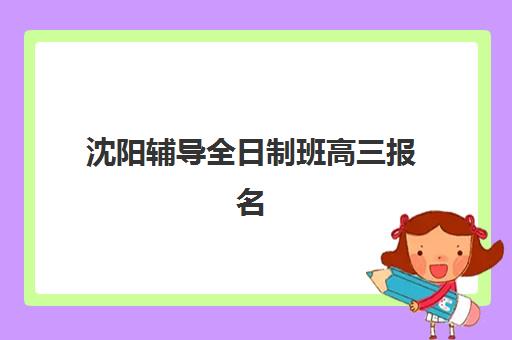 沈阳辅导全日制班高三报名时间2025年如何安排？最新招生日程、报名流程与择校全攻略
