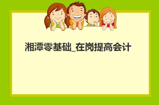 湘潭零基础_在岗提高会计实操培训课辅导机构排名榜单如何查询？2025年权威排名与择校全指南