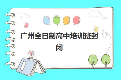 广州全日制高中培训班封闭式集训营怎么样？2025年最新评测榜单、各机构优劣势解析与科学选择全指南