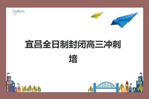 宜昌全日制封闭高三冲刺培训机构有哪些学校？2025年最新前十排名与科学择校全攻略