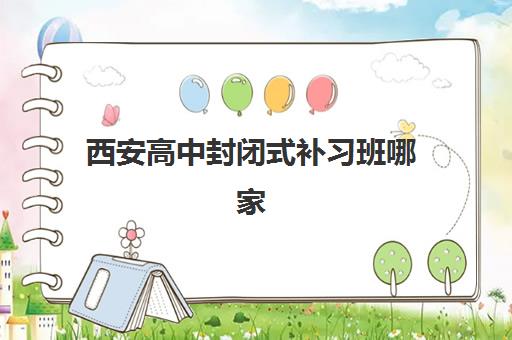 西安高中封闭式补习班哪家好？五大机构服务能力与提分效果深度解析