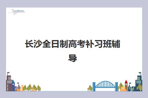 长沙全日制高考补习班辅导班哪个比较好一点？2025年最新TOP10权威榜单、择校指南与成功案例深度解析
