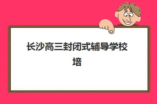 长沙高三封闭式辅导学校培训机构哪个好一点？2025年最新排名、择校标准与全方位解析