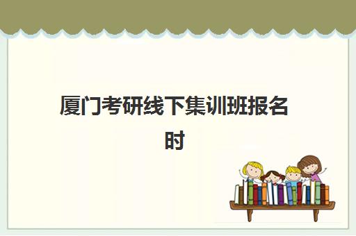 厦门考研线下集训班报名时间及流程安排如何规划？2025年最新时间节点、报名步骤与择校指南全解析