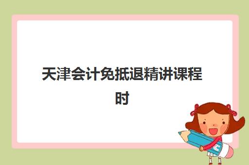 天津会计免抵退精讲课程时间2025具体时间如何安排？最新课程表、报名流程与备考攻略全解析