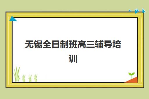 无锡全日制班高三辅导培训机构哪个好一点？2025年最新权威排名、各机构特色解析与科学择校全指南