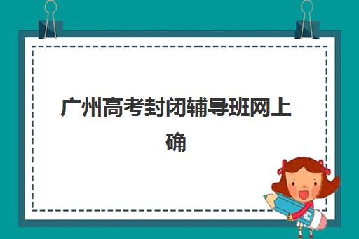 广州高考封闭辅导班网上确认时间2025如何安排？最新时间表、操作流程与注意事项全解析