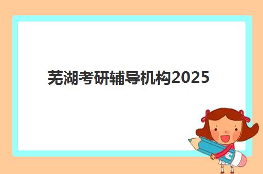 芜湖考研辅导机构2025报名时间是多少？最新权威时间表、报名流程与备考指南全解析