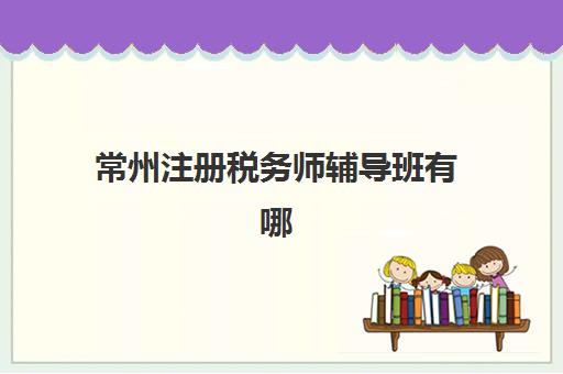 常州注册税务师辅导班有哪些机构可以报？2025年最新排名与择校全攻略