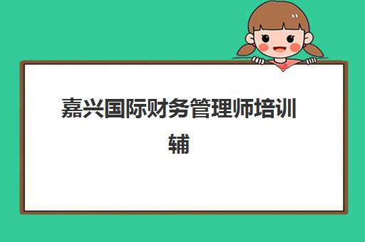 嘉兴国际财务管理师培训辅导学校有哪些学校？2025年权威机构选择指南与备考全攻略