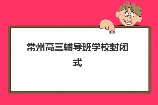 常州高三辅导班学校封闭式集训营怎么样？2025年最新权威排名、择校指南与常见问题全解析