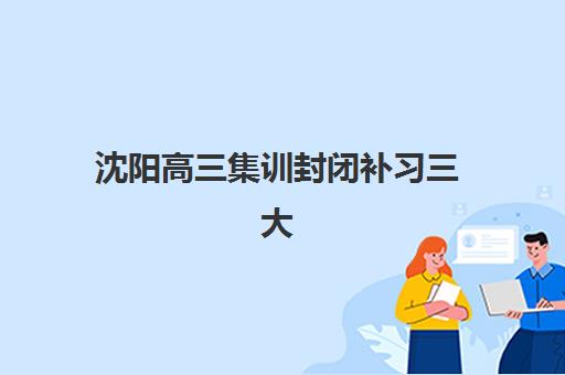 沈阳高三集训封闭补习三大公办机构特色对比如何选择？2025年权威评测与择校实操指南