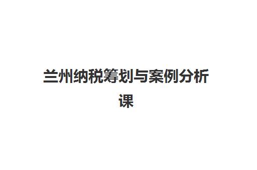 兰州纳税筹划与案例分析课程辅导机构有哪些学校?2025年最新权威排名详情、科学择校标准与报读全流程指南 兰州纳税筹划与案例分析课程辅导机构有哪些学校?2025年最新权威排名详情、科学择校标准与报读全流程指南