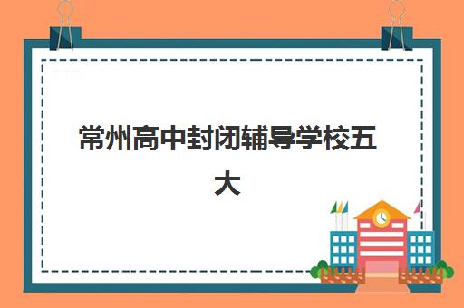 常州高中封闭辅导学校五大机构用户反馈分析如何？2023年真实评价、口碑解读与科学择校全指南