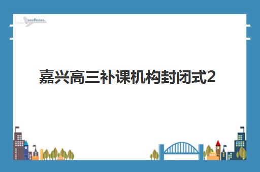 嘉兴高三补课机构封闭式2025培训哪个好？最新排名解读、择校指南与报读全攻略
