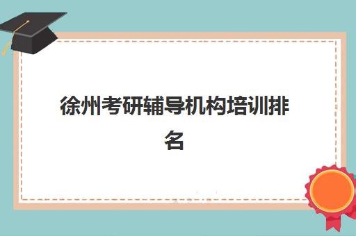 徐州考研辅导机构培训排名第一的学校如何精准选择？2025年最新权威榜单详解与高性价比择校全指南