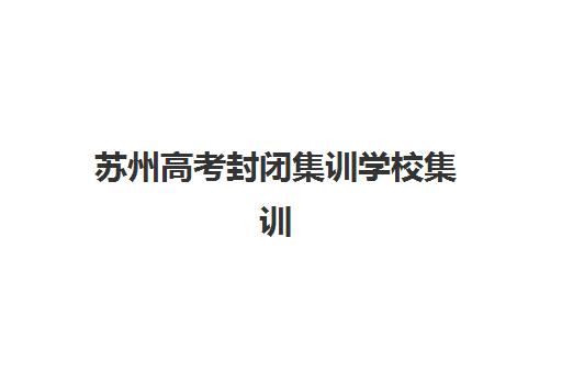 苏州高考封闭集训学校集训营哪个比较好一点？2023年最新排名解析、择校技巧与避坑指南全攻略