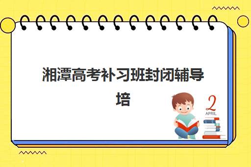 湘潭高考补习班封闭辅导培训机构有哪些？2025年最新排名与择校全指南