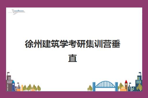 徐州建筑学考研集训营垂直领域TOP10如何选择？2025年最新排名、机构特色与备考全攻略