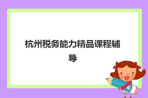杭州税务能力精品课程辅导机构哪家好一点？2025年最新机构排名、课程特色与选择全攻略
