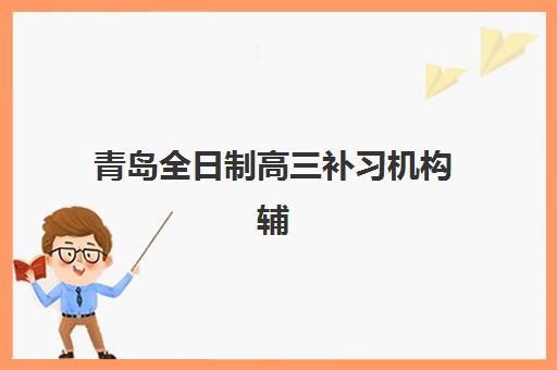 青岛全日制高三补习机构辅导培训机构有哪些地方？2025年最新十大排名、课程特色与科学择校全攻略