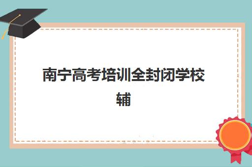 南宁高考培训全封闭学校辅导班有哪些地方招生？2025年五大优选校区解析与择校指南