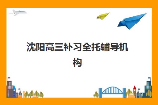 沈阳高三补习全托辅导机构排行榜有哪些？2025年最新TOP10名单与科学择校全攻略